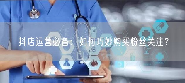 抖店运营必备:如何巧妙购买粉丝关注?