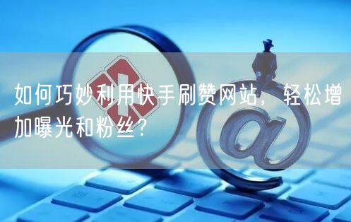 如何巧妙利用快手刷赞网站，轻松增加曝光和粉丝？